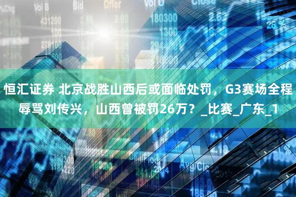 恒汇证券 北京战胜山西后或面临处罚，G3赛场全程辱骂刘传兴，山西曾被罚26万？_比赛_广东_1