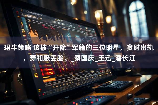 珺牛策略 该被“开除”军籍的三位明星，贪财出轨，穿和服丢脸。_蔡国庆_王迅_潘长江