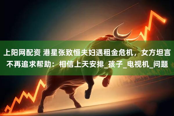 上阳网配资 港星张致恒夫妇遇租金危机，女方坦言不再追求帮助：相信上天安排_孩子_电视机_问题