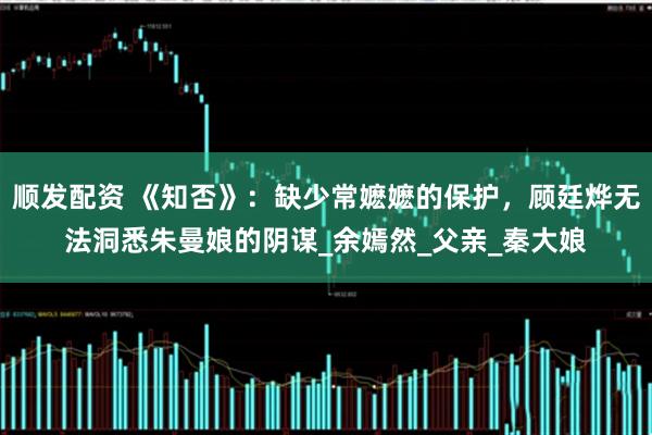 顺发配资 《知否》：缺少常嬷嬷的保护，顾廷烨无法洞悉朱曼娘的阴谋_余嫣然_父亲_秦大娘