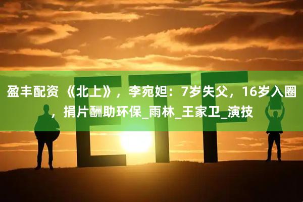 盈丰配资 《北上》，李宛妲：7岁失父，16岁入圈，捐片酬助环保_雨林_王家卫_演技