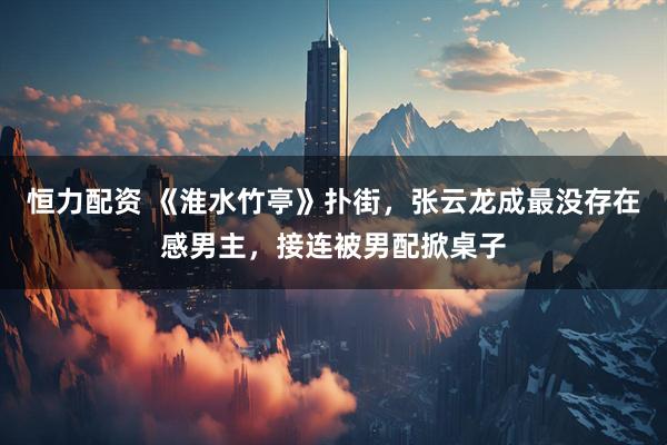 恒力配资 《淮水竹亭》扑街，张云龙成最没存在感男主，接连被男配掀桌子
