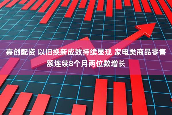 嘉创配资 以旧换新成效持续显现 家电类商品零售额连续8个月两位数增长