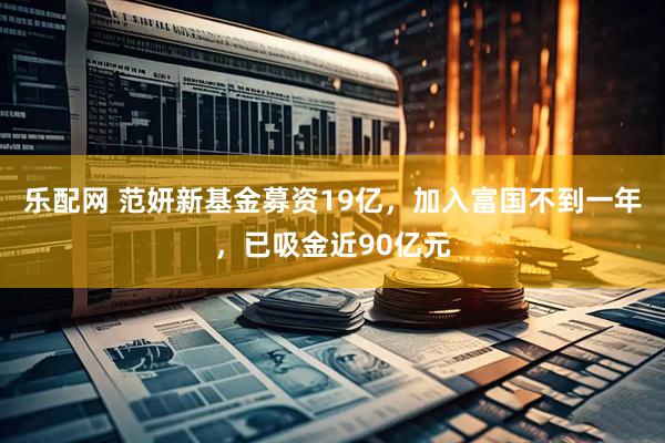 乐配网 范妍新基金募资19亿，加入富国不到一年，已吸金近90亿元