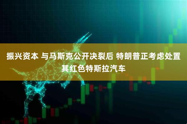 振兴资本 与马斯克公开决裂后 特朗普正考虑处置其红色特斯拉汽车