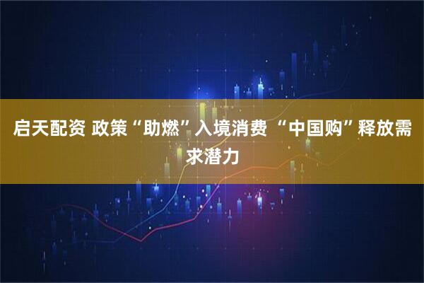 启天配资 政策“助燃”入境消费 “中国购”释放需求潜力