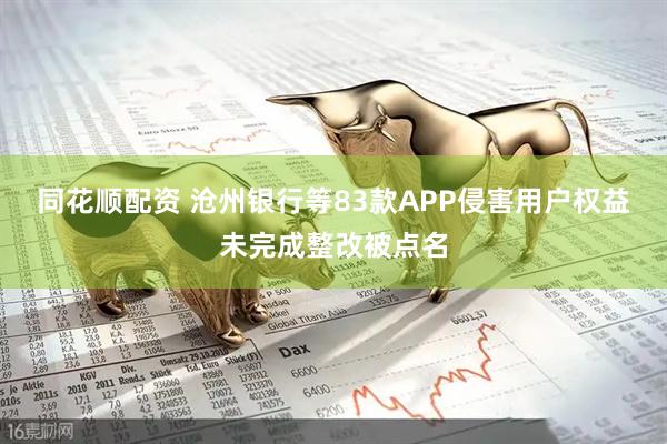 同花顺配资 沧州银行等83款APP侵害用户权益未完成整改被点名