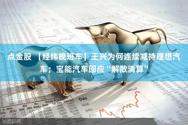 点金股 【经纬晚班车】王兴为何连续减持理想汽车；宝能汽车回应“解散清算”