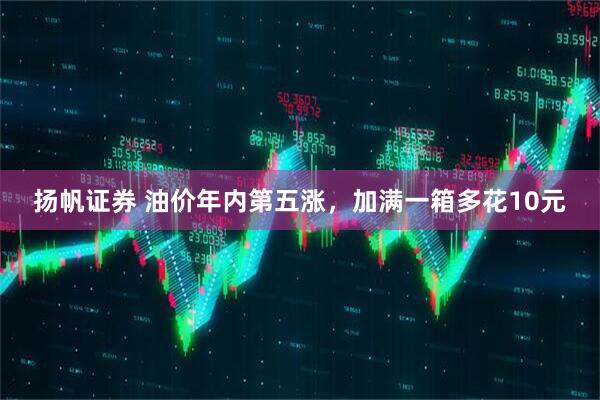 扬帆证券 油价年内第五涨，加满一箱多花10元