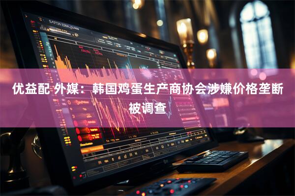 优益配 外媒：韩国鸡蛋生产商协会涉嫌价格垄断被调查