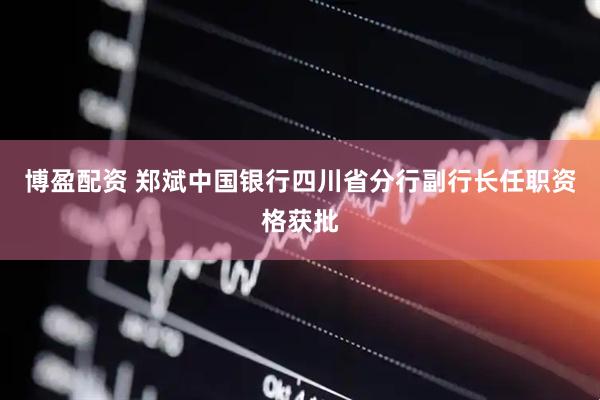 博盈配资 郑斌中国银行四川省分行副行长任职资格获批