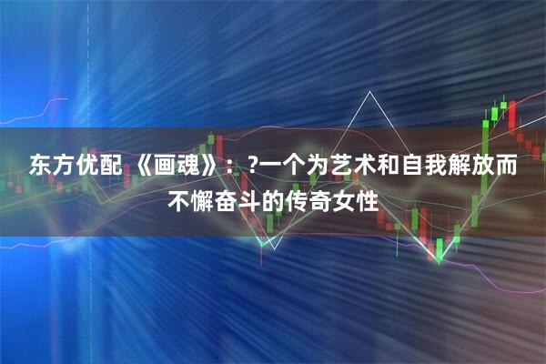 东方优配 《画魂》：?一个为艺术和自我解放而不懈奋斗的传奇女性