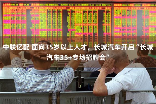中联亿配 面向35岁以上人才，长城汽车开启“长城汽车35+专场招聘会”