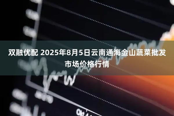 双融优配 2025年8月5日云南通海金山蔬菜批发市场价格行情