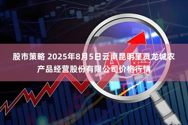 股市策略 2025年8月5日云南昆明呈贡龙城农产品经营股份有限公司价格行情