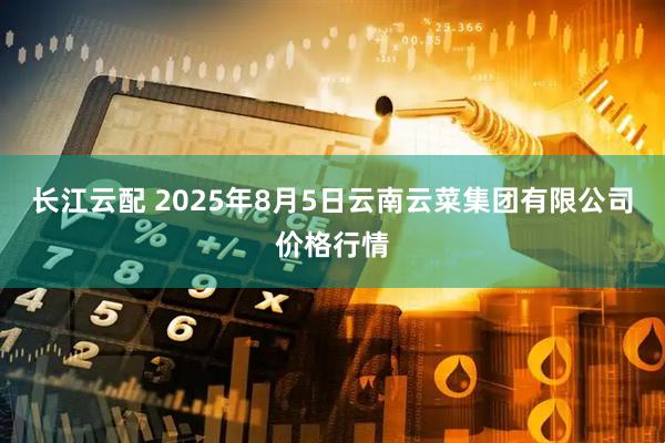 长江云配 2025年8月5日云南云菜集团有限公司价格行情