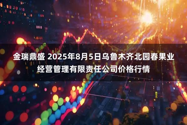 金瑞鼎盛 2025年8月5日乌鲁木齐北园春果业经营管理有限责任公司价格行情