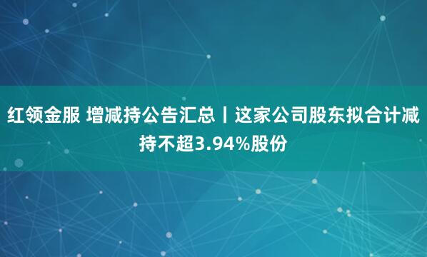 红领金服 增减持公告汇总丨这家公司股东拟合计减持不超3.94%股份