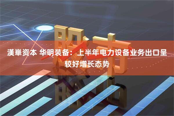 漢崋资本 华明装备：上半年电力设备业务出口呈较好增长态势