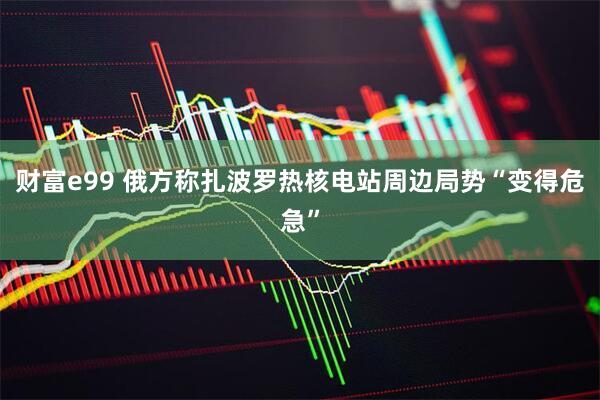 财富e99 俄方称扎波罗热核电站周边局势“变得危急”