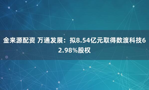 金来源配资 万通发展：拟8.54亿元取得数渡科技62.98%股权