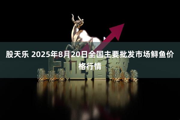 股天乐 2025年8月20日全国主要批发市场鲟鱼价格行情