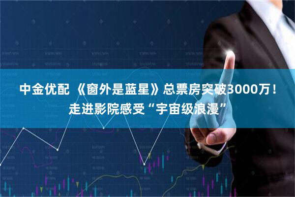 中金优配 《窗外是蓝星》总票房突破3000万！走进影院感受“宇宙级浪漫”