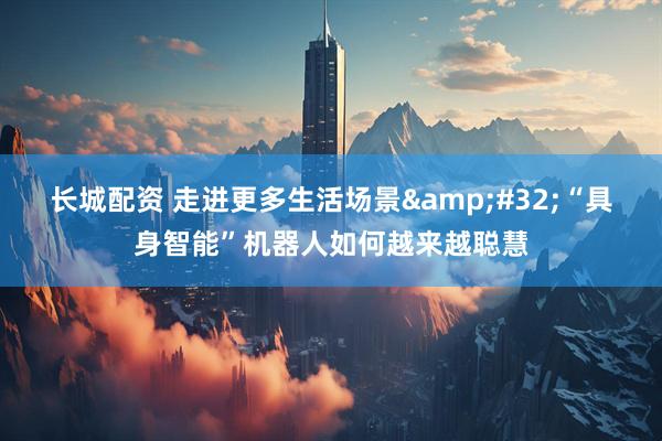 长城配资 走进更多生活场景&#32;“具身智能”机器人如何越来越聪慧