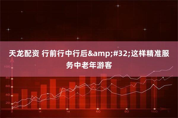 天龙配资 行前行中行后&#32;这样精准服务中老年游客