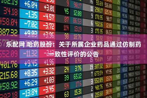 乐配网 哈药股份：关于所属企业药品通过仿制药一致性评价的公告