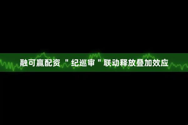 融可赢配资 ＂纪巡审＂联动释放叠加效应