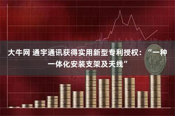 大牛网 通宇通讯获得实用新型专利授权：“一种一体化安装支架及天线”
