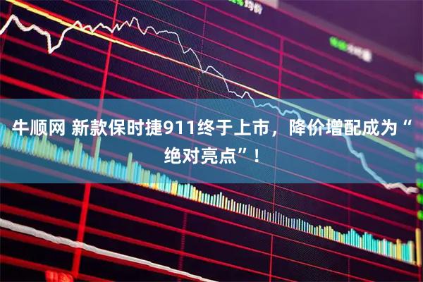 牛顺网 新款保时捷911终于上市，降价增配成为“绝对亮点”！