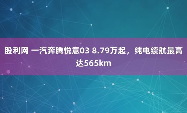 股利网 一汽奔腾悦意03 8.79万起，纯电续航最高达565km