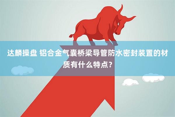 达麟操盘 铝合金气囊桥梁导管防水密封装置的材质有什么特点？