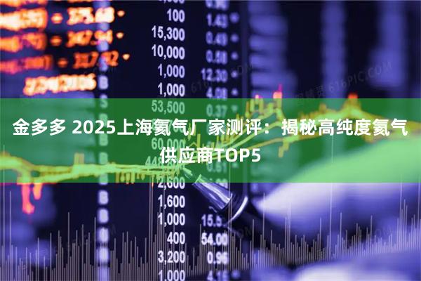 金多多 2025上海氦气厂家测评:揭秘高纯度氦气供应商TOP5