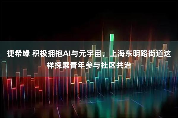 捷希缘 积极拥抱AI与元宇宙,上海东明路街道这样探索青年参与社区共治