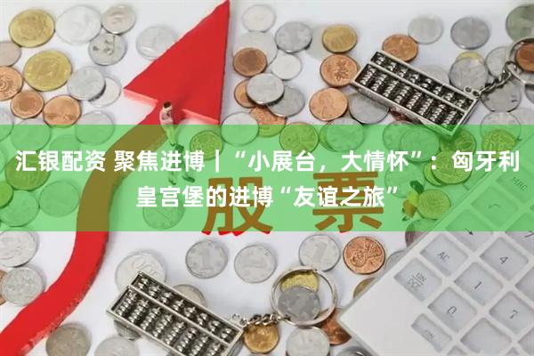 汇银配资 聚焦进博｜“小展台，大情怀”：匈牙利皇宫堡的进博“友谊之旅”