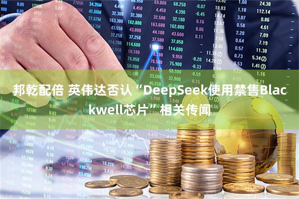 邦乾配倍 英伟达否认“DeepSeek使用禁售Blackwell芯片”相关传闻
