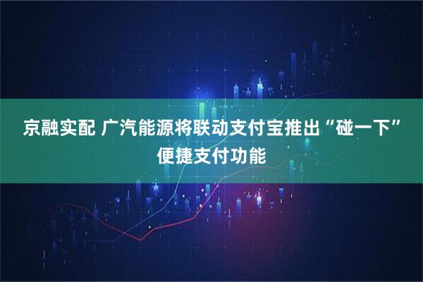 京融实配 广汽能源将联动支付宝推出“碰一下”便捷支付功能