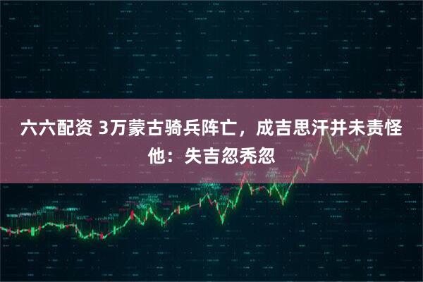 六六配资 3万蒙古骑兵阵亡，成吉思汗并未责怪他：失吉忽秃忽
