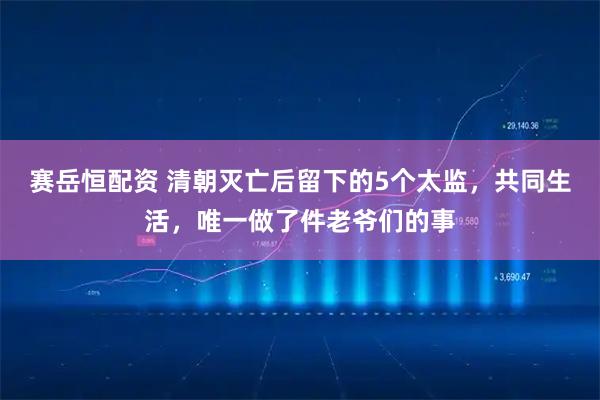 赛岳恒配资 清朝灭亡后留下的5个太监，共同生活，唯一做了件老爷们的事