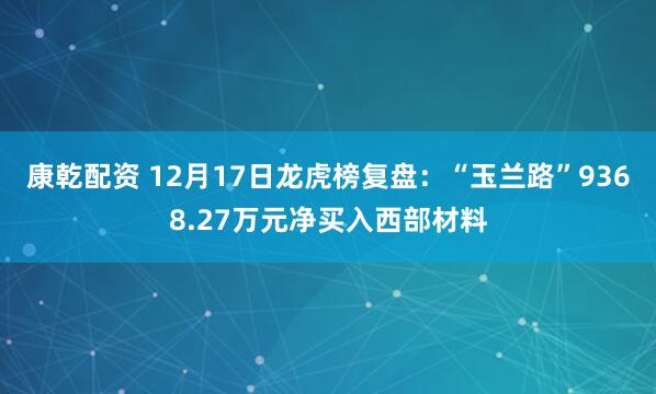 康乾配资 12月17日龙虎榜复盘：“玉兰路”9368.27万元净买入西部材料