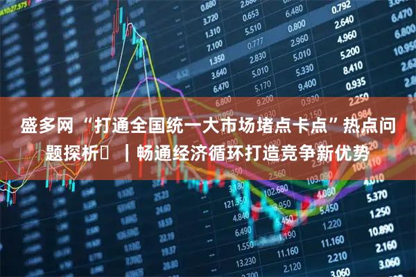盛多网 “打通全国统一大市场堵点卡点”热点问题探析⑫｜畅通经济循环打造竞争新优势