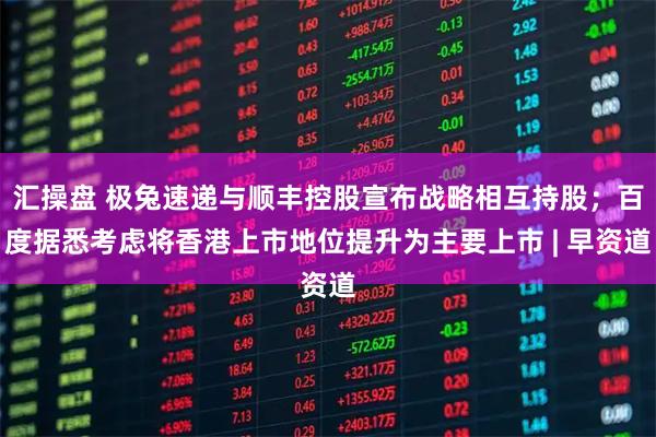 汇操盘 极兔速递与顺丰控股宣布战略相互持股；百度据悉考虑将香港上市地位提升为主要上市 | 早资道