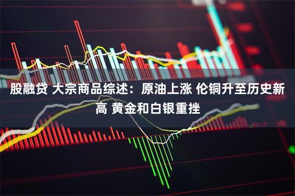 股融贷 大宗商品综述：原油上涨 伦铜升至历史新高 黄金和白银重挫