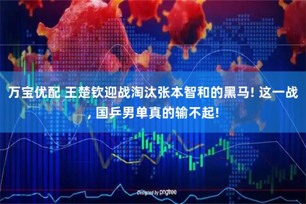 万宝优配 王楚钦迎战淘汰张本智和的黑马! 这一战, 国乒男单真的输不起!